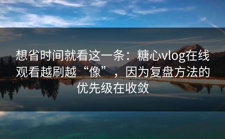想省时间就看这一条：糖心vlog在线观看越刷越“像”，因为复盘方法的优先级在收敛