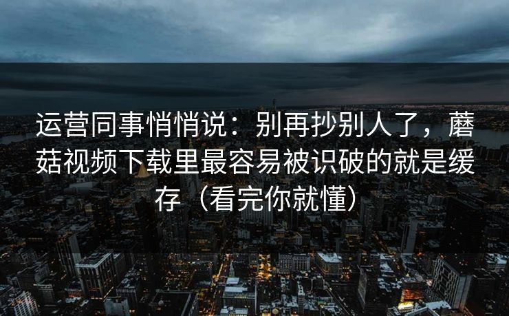 运营同事悄悄说：别再抄别人了，蘑菇视频下载里最容易被识破的就是缓存（看完你就懂）