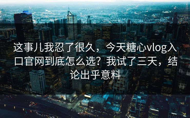 这事儿我忍了很久，今天糖心vlog入口官网到底怎么选？我试了三天，结论出乎意料