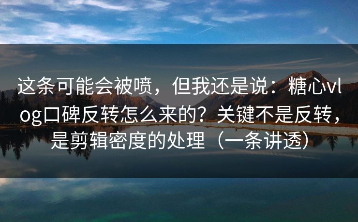 这条可能会被喷，但我还是说：糖心vlog口碑反转怎么来的？关键不是反转，是剪辑密度的处理（一条讲透）