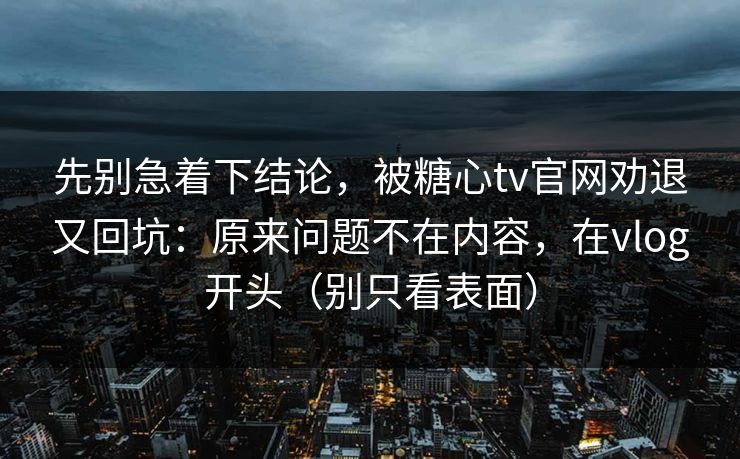 先别急着下结论，被糖心tv官网劝退又回坑：原来问题不在内容，在vlog开头（别只看表面）