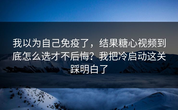 我以为自己免疫了，结果糖心视频到底怎么选才不后悔？我把冷启动这关踩明白了