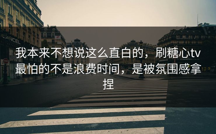 我本来不想说这么直白的，刷糖心tv最怕的不是浪费时间，是被氛围感拿捏