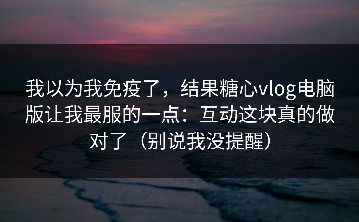 我以为我免疫了，结果糖心vlog电脑版让我最服的一点：互动这块真的做对了（别说我没提醒）